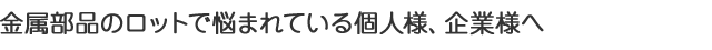 金属部品のロットで悩まれている個人様、企業様へ。